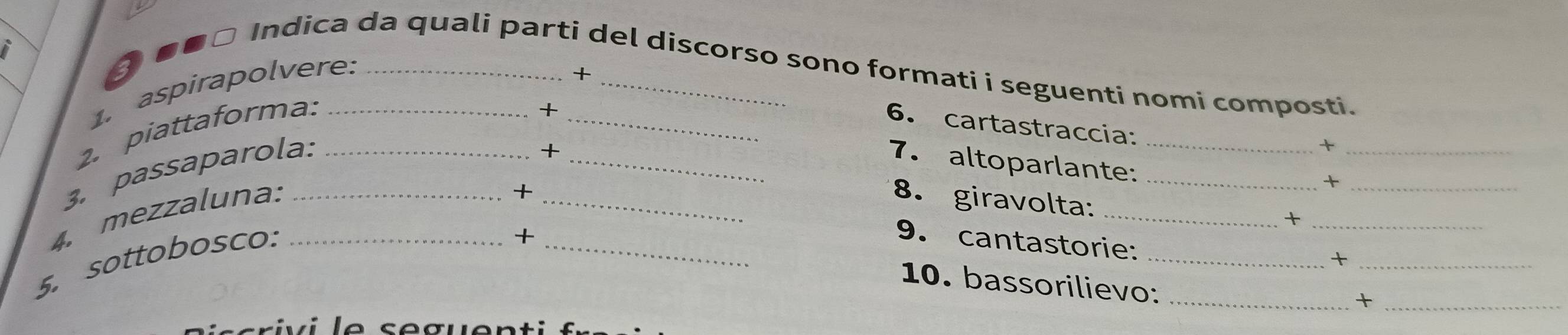 ③●■□ Indica da quali parti del discorso sono formati i seguenti nomi composti. 
1. aspirapolvere:_ 
+ 
+ 
2. piattaforma: __6. cartastraccia: 
+ 
_+ 
3. passaparola. ___7. altoparlante:__ 
4. mezzaluna:_ 
+ 
_+ 
_ 
8. giravolta: 
_+ 
_+ 
5. sottobosco:_ 
+ 
_9. cantastorie:_ 
10. bassorilievo:_ 
_+