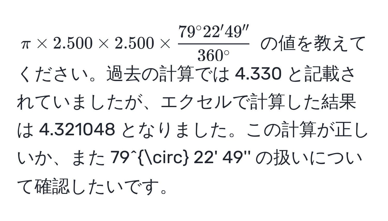 $π * 2.500 * 2.500 *  79° 22' 49''/360° $ の値を教えてください。過去の計算では 4.330 と記載されていましたが、エクセルで計算した結果は 4.321048 となりました。この計算が正しいか、また 79° 22' 49'' の扱いについて確認したいです。