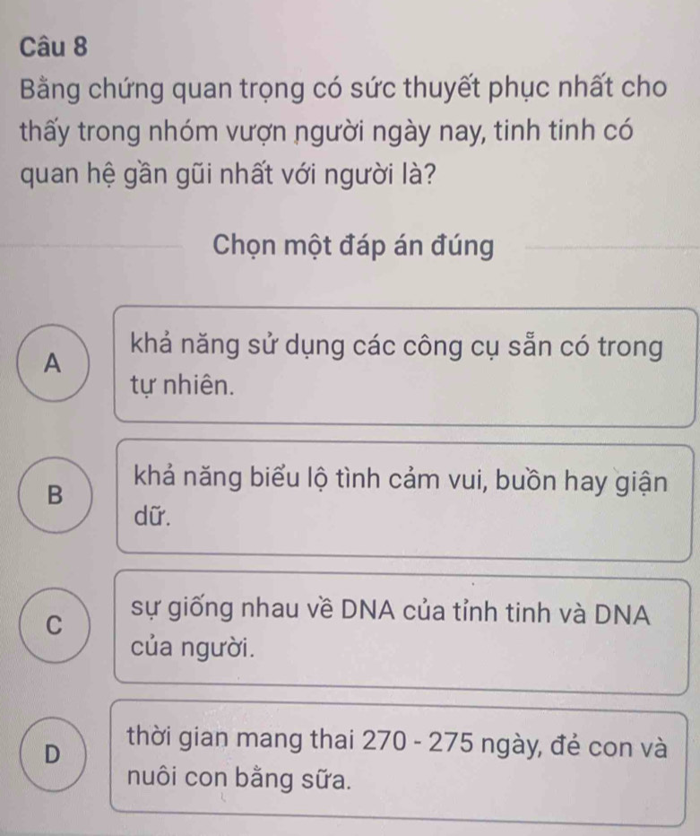 Bằng chứng quan trọng có sức thuyết phục nhất cho
thấy trong nhóm vượn người ngày nay, tinh tinh có
quan hệ gần gũi nhất với người là?
Chọn một đáp án đúng
A
khả năng sử dụng các công cụ sẵn có trong
tự nhiên.
B
khả năng biểu lộ tình cảm vui, buồn hay giận
dữ.
C
sự giống nhau về DNA của tỉnh tinh và DNA
của người.
D
thời gian mang thai 270 - 275 ngày, đẻ con và
nuôi con bằng sữa.