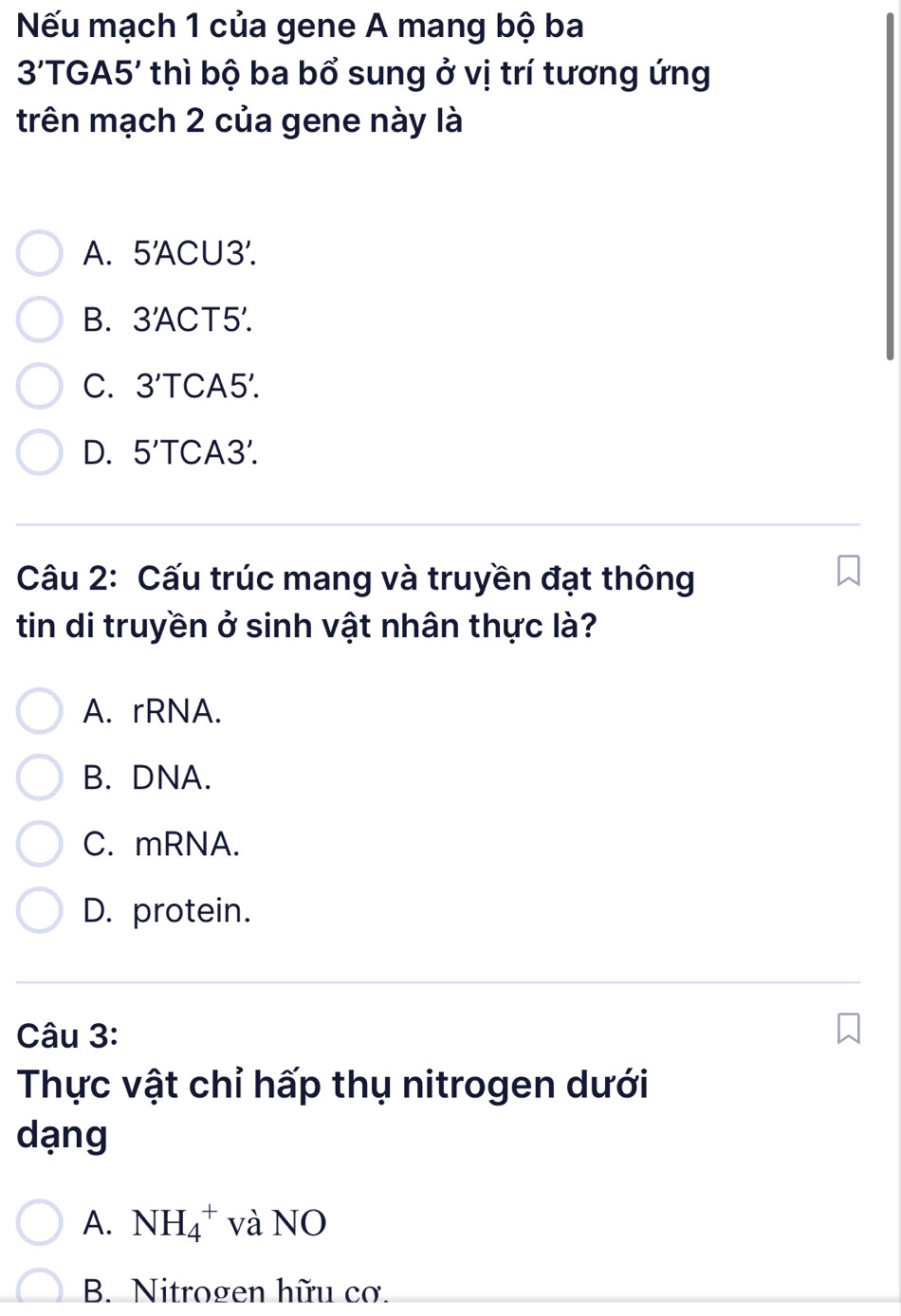 Nếu mạch 1 của gene A mang bộ ba
3'TGA5' * thì bộ ba bổ sung ở vị trí tương ứng
trên mạch 2 của gene này là
A. 5'A ACU 3'.
B. 3'ACT5'.
C. 3'T CA 5
D. 5'TC CA3.
Câu 2: Cấu trúc mang và truyền đạt thông
tin di truyền ở sinh vật nhân thực là?
A. rRNA.
B. DNA.
C. mRNA.
D. protein.
Câu 3:
Thực vật chỉ hấp thụ nitrogen dưới
dạng
A. NH_4^+ và NO
B. Nitrogen hữu cơ.