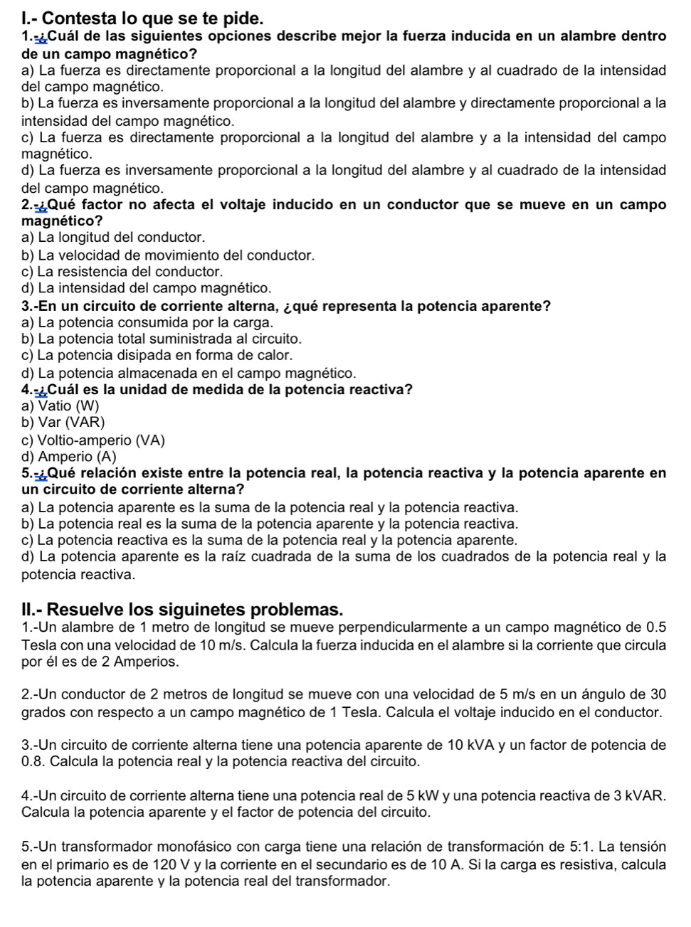 Contesta lo que se te pide.
1. Cuál de las siguientes opciones describe mejor la fuerza inducida en un alambre dentro
de un campo magnético?
a) La fuerza es directamente proporcional a la longitud del alambre y al cuadrado de la intensidad
del campo magnético.
b) La fuerza es inversamente proporcional a la longitud del alambre y directamente proporcional a la
intensidad del campo magnético.
c) La fuerza es directamente proporcional a la longitud del alambre y a la intensidad del campo
magnético.
d) La fuerza es inversamente proporcional a la longitud del alambre y al cuadrado de la intensidad
del campo magnético.
2.-Qué factor no afecta el voltaje inducido en un conductor que se mueve en un campo
magnético?
a) La longitud del conductor.
b) La velocidad de movimiento del conductor.
c) La resistencia del conductor.
d) La intensidad del campo magnético.
3.-En un circuito de corriente alterna, ¿qué representa la potencia aparente?
a) La potencia consumida por la carga.
b) La potencia total suministrada al circuito.
c) La potencia disipada en forma de calor.
d) La potencia almacenada en el campo magnético.
4.-¿Cuál es la unidad de medida de la potencia reactiva?
a) Vatio (W)
b) Var (VAR)
c) Voltio-amperio (VA)
d) Amperio (A)
5.-Qué relación existe entre la potencia real, la potencia reactiva y la potencia aparente en
un circuito de corriente alterna?
a) La potencia aparente es la suma de la potencia real y la potencia reactiva.
b) La potencia real es la suma de la potencia aparente y la potencia reactiva.
c) La potencia reactiva es la suma de la potencia real y la potencia aparente.
d) La potencia aparente es la raíz cuadrada de la suma de los cuadrados de la potencia real y la
potencia reactiva.
II.- Resuelve los siguinetes problemas.
1.-Un alambre de 1 metro de longitud se mueve perpendicularmente a un campo magnético de 0.5
Tesla con una velocidad de 10 m/s. Calcula la fuerza inducida en el alambre si la corriente que circula
por él es de 2 Amperios.
2.-Un conductor de 2 metros de longitud se mueve con una velocidad de 5 m/s en un ángulo de 30
grados con respecto a un campo magnético de 1 Tesla. Calcula el voltaje inducido en el conductor.
3.-Un circuito de corriente alterna tiene una potencia aparente de 10 kVA y un factor de potencia de
0.8. Calcula la potencia real y la potencia reactiva del circuito.
4.-Un circuito de corriente alterna tiene una potencia real de 5 kW y una potencia reactiva de 3 kVAR.
Calcula la potencia aparente y el factor de potencia del circuito.
5.-Un transformador monofásico con carga tiene una relación de transformación de 5:1. La tensión
en el primario es de 120 V y la corriente en el secundario es de 10 A. Si la carga es resistiva, calcula
la potencia aparente y la potencia real del transformador.