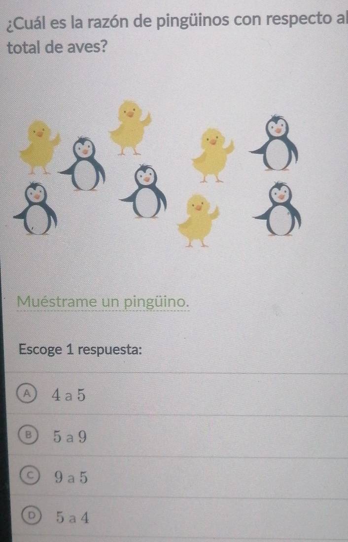 ¿Cuál es la razón de pingüinos con respecto al
total de aves?
Muéstrame un pingüino.
Escoge 1 respuesta:
A 4a5
5 a 9
9 a 5
5 a4