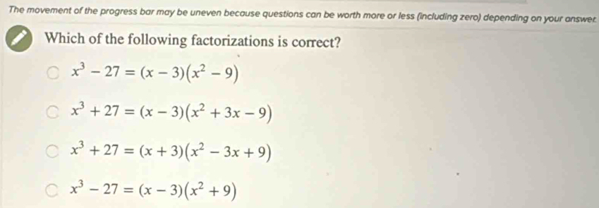 The movement of the progress bar may be uneven because questions can be worth more or less (including zero) depending on your answer.
Which of the following factorizations is correct?
x^3-27=(x-3)(x^2-9)
x^3+27=(x-3)(x^2+3x-9)
x^3+27=(x+3)(x^2-3x+9)
x^3-27=(x-3)(x^2+9)