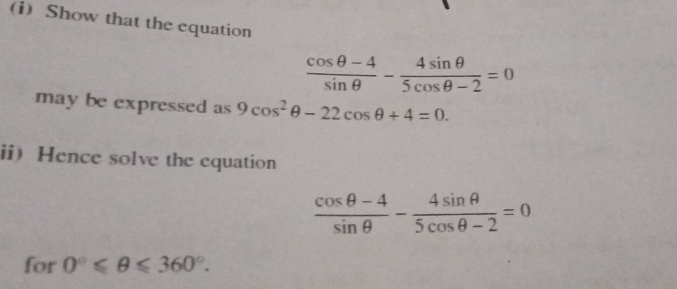 Show that the equation
 (cos θ -4)/sin θ  - 4sin θ /5cos θ -2 =0
may be expressed as 9cos^2θ -22cos θ +4=0. 
ii Hence solve the equation
 (cos θ -4)/sin θ  - 4sin θ /5cos θ -2 =0
for 0°≤slant θ ≤slant 360°.