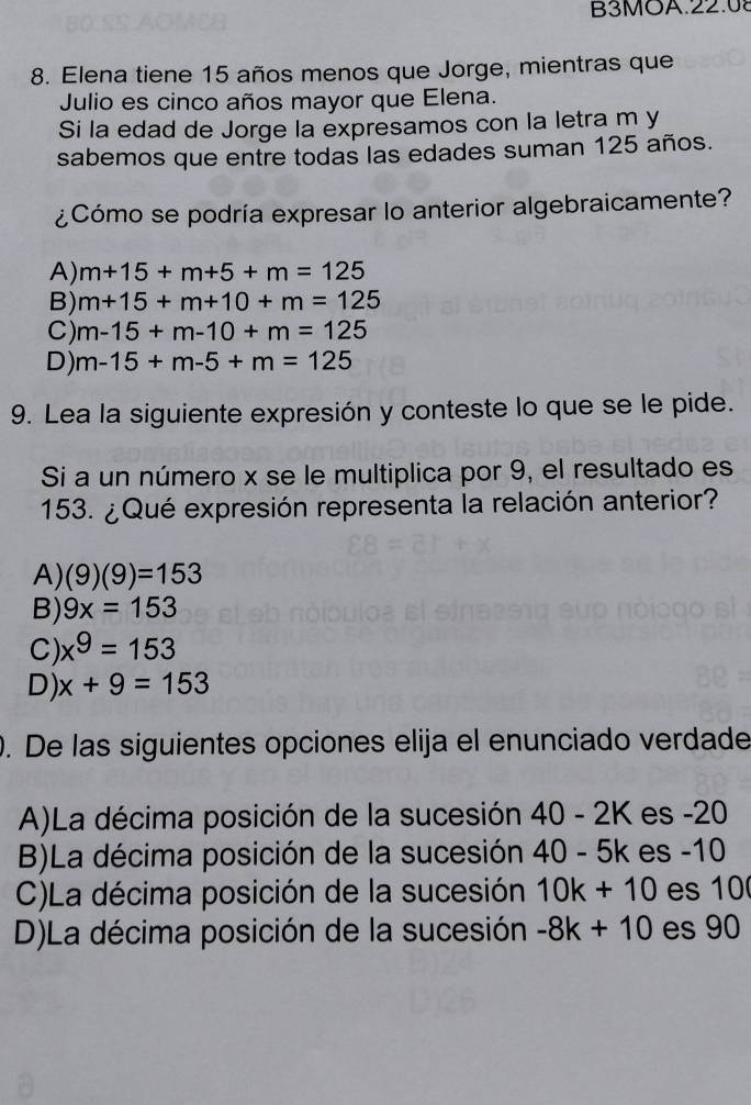 B3MOA.22.08
8. Elena tiene 15 años menos que Jorge, mientras que
Julio es cinco años mayor que Elena.
Si la edad de Jorge la expresamos con la letra m y
sabemos que entre todas las edades suman 125 años.
¿Cómo se podría expresar lo anterior algebraicamente?
A) m+15+m+5+m=125
B) m+15+m+10+m=125
C) m-15+m-10+m=125
D) m-15+m-5+m=125
9. Lea la siguiente expresión y conteste lo que se le pide.
Si a un número x se le multiplica por 9, el resultado es
153. ¿Qué expresión representa la relación anterior?
A) (9)(9)=153
B) 9x=153
C) x^9=153
D) x+9=153. De las siguientes opciones elija el enunciado verdade
A)La décima posición de la sucesión 40-2K es -20
B)La décima posición de la sucesión 40-5k es -10
C)La décima posición de la sucesión 10k+10 es 10
D)La décima posición de la sucesión -8k+10 es 90