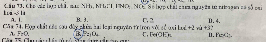 Cho các hợp chất sau: NH_3, NH_4Cl, HNO_3, NO_2. Số hợp chất chứa nguyên tử nitrogen có số oxi
hoá - 3 là
A. 1. B. 3. C. 2. D. 4.
Câu 74. Hợp chất nào sau đây chứa hai loại nguyên tử iron với số oxi hoá +2va+3 2
A. FeO. B. Fe_3O_4. C. Fe(OH)_3. D. Fe_2O_3. 
Câu 75. Cho các phân tử có công thức cấu tạo sau: