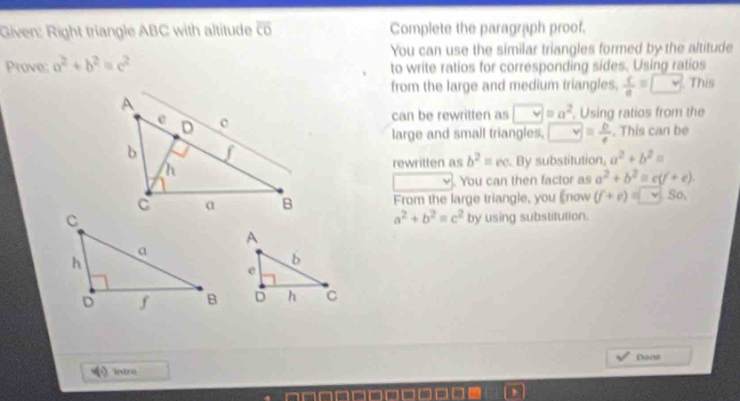 Given: Right triangle ABC with altitude overline CD Complete the paragraph proof. 
You can use the similar triangles formed by the altitude 
Prove: a^2+b^2=c^2 to write ratios for corresponding sides. Using ratios 
from the large and medium triangles.  c/a =□ This 
can be rewritten as v=a^2. Using ratios from the 
large and small triangles. □ = b/e . This can be 
By substitution, a^2+b^2=
rewritten as b^2=cc
You can then factor as a^2+b^2=c(f+e). 
From the large triangle, you Enow (f+e)= v.So.
a^2+b^2=c^2
by using substitution. 
Don 
intro