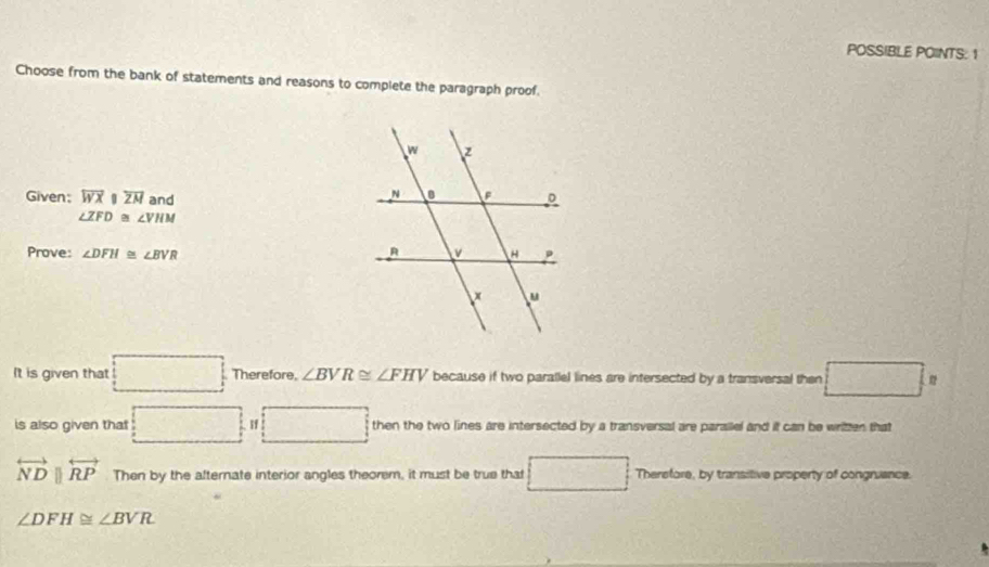 POSSIBLE POINTS: 1 
Choose from the bank of statements and reasons to complete the paragraph proof. 
Given; overline WXparallel overline ZM and
∠ ZFD≌ ∠ VHM
Prove: ∠ DFH≌ ∠ BVR
It is given that □ Therefore. ∠ BVR≌ ∠ FHV because if two parallel lines are intersected by a transversal then □ : 
is also given that □ I □ then the two lines are intersected by a transversal are parallel and it can be written that
overleftrightarrow NDparallel overleftrightarrow RP Then by the afternate interior angles theorem, it must be true that □ Therefore, by transitive property of congruance.
∠ DFH≌ ∠ BVR