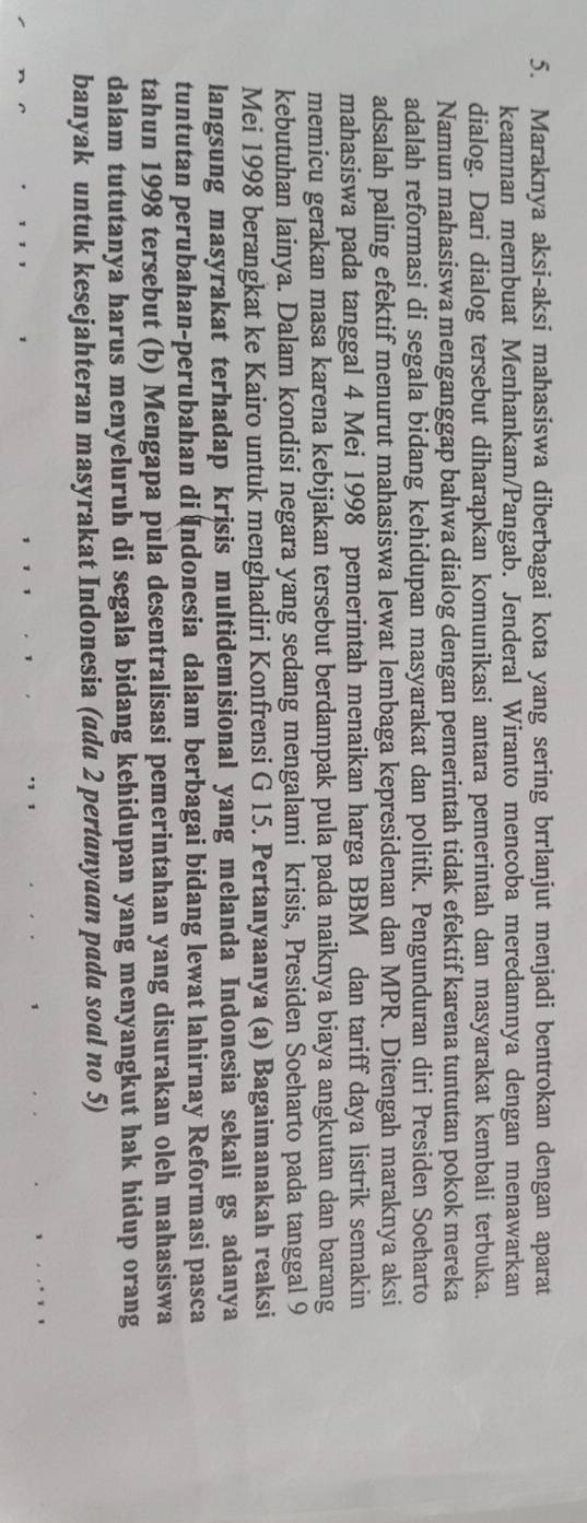Maraknya aksi-aksi mahasiswa diberbagai kota yang sering brrlanjut menjadi bentrokan dengan aparat
keamnan membuat Menhankam/Pangab. Jenderal Wiranto mencoba meredamnya dengan menawarkan
dialog. Dari dialog tersebut diharapkan komunikasi antara pemerintah dan masyarakat kembali terbuka.
Namun mahasiswa menganggap bahwa dialog dengan pemerintah tidak efektif karena tuntutan pokok mereka
adalah reformasi di segala bidang kehidupan masyarakat dan politik. Pengunduran diri Presiden Soeharto
adsalah paling efektif menurut mahasiswa lewat lembaga kepresidenan dan MPR. Ditengah maraknya aksi
mahasiswa pada tanggal 4 Mei 1998 pemerintah menaikan harga BBM dan tariff daya listrik semakin
memicu gerakan masa karena kebijakan tersebut berdampak pula pada naiknya biaya angkutan dan barang
kebutuhan lainya. Dalam kondisi negara yang sedang mengalami krisis, Presiden Soeharto pada tanggal 9
Mei 1998 berangkat ke Kairo untuk menghadiri Konfrensi G 15. Pertanyaanya (a) Bagaimanakah reaksi
langsung masyrakat terhadap krjsis multidemisional yang melanda Indonesia sekali gs adanya
tuntutan perubahan-perubahan di (ndonesia dalam berbagai bidang lewat lahirnay Reformasi pasca
tahun 1998 tersebut (b) Mengapa pula desentralisasi pemerintahan yang disurakan oleh mahasiswa
dalam tututanya harus menyeluruh di segala bidang kehidupan yang menyangkut hak hidup orang
banyak untuk kesejahteran masyrakat Indonesia (ada 2 pertanyaan pada soal no 5)