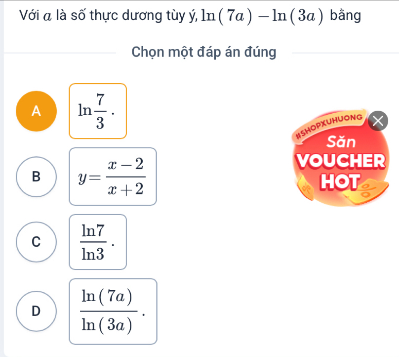 Với a là số thực dương tùy ý, ln (7a)-ln (3a) bằng
Chọn một đáp án đúng
A ln  7/3 . 
#SHOPXUHUONG X
Săn
B y= (x-2)/x+2 
VOUCHER
HOT
C  ln 7/ln 3 .
D  ln (7a)/ln (3a) .