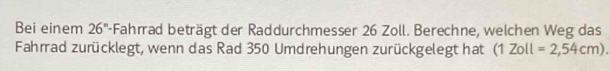 Bei einem 26° -Fahrad beträgt der Raddurchmesser 26 Zoll. Berechne, welchen Weg das 
Fahrad zurücklegt, wenn das Rad 350 Umdrehungen zurückgelegt hat (1Zoll=2,54cm).