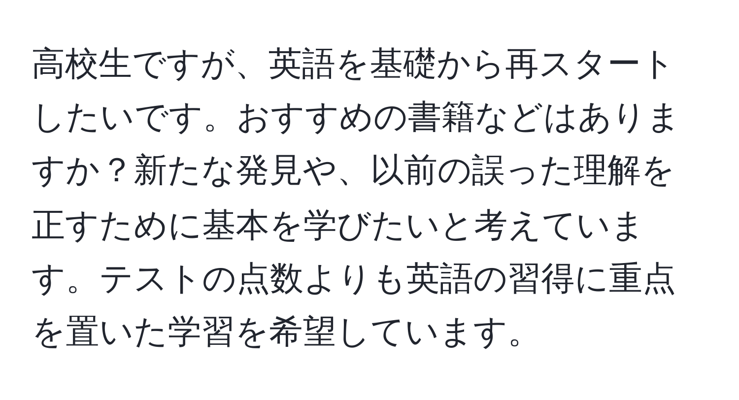 高校生ですが、英語を基礎から再スタートしたいです。おすすめの書籍などはありますか？新たな発見や、以前の誤った理解を正すために基本を学びたいと考えています。テストの点数よりも英語の習得に重点を置いた学習を希望しています。