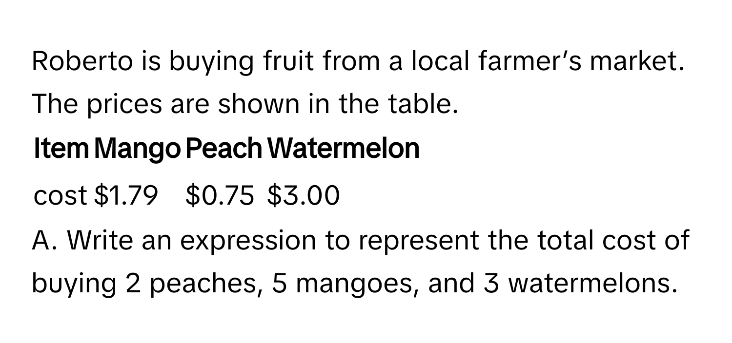 Roberto is buying fruit from a local farmer’s market. The prices are shown in the table.

Item | Mango | Peach | Watermelon
------- | -------- | -------- | --------
cost | $1.79 | $0.75 | $3.00

A. Write an expression to represent the total cost of buying 2 peaches, 5 mangoes, and 3 watermelons.