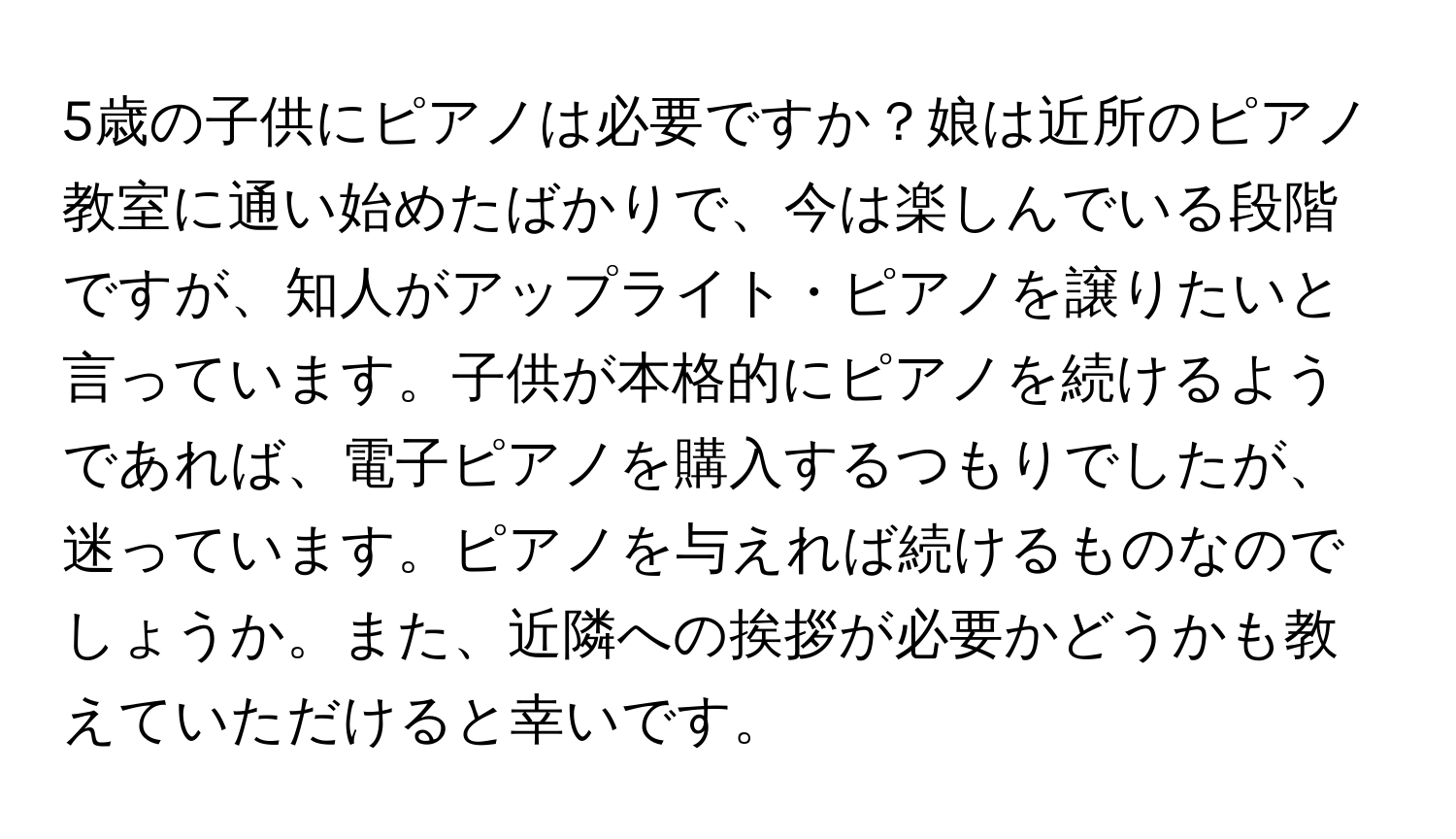 5歳の子供にピアノは必要ですか？娘は近所のピアノ教室に通い始めたばかりで、今は楽しんでいる段階ですが、知人がアップライト・ピアノを譲りたいと言っています。子供が本格的にピアノを続けるようであれば、電子ピアノを購入するつもりでしたが、迷っています。ピアノを与えれば続けるものなのでしょうか。また、近隣への挨拶が必要かどうかも教えていただけると幸いです。