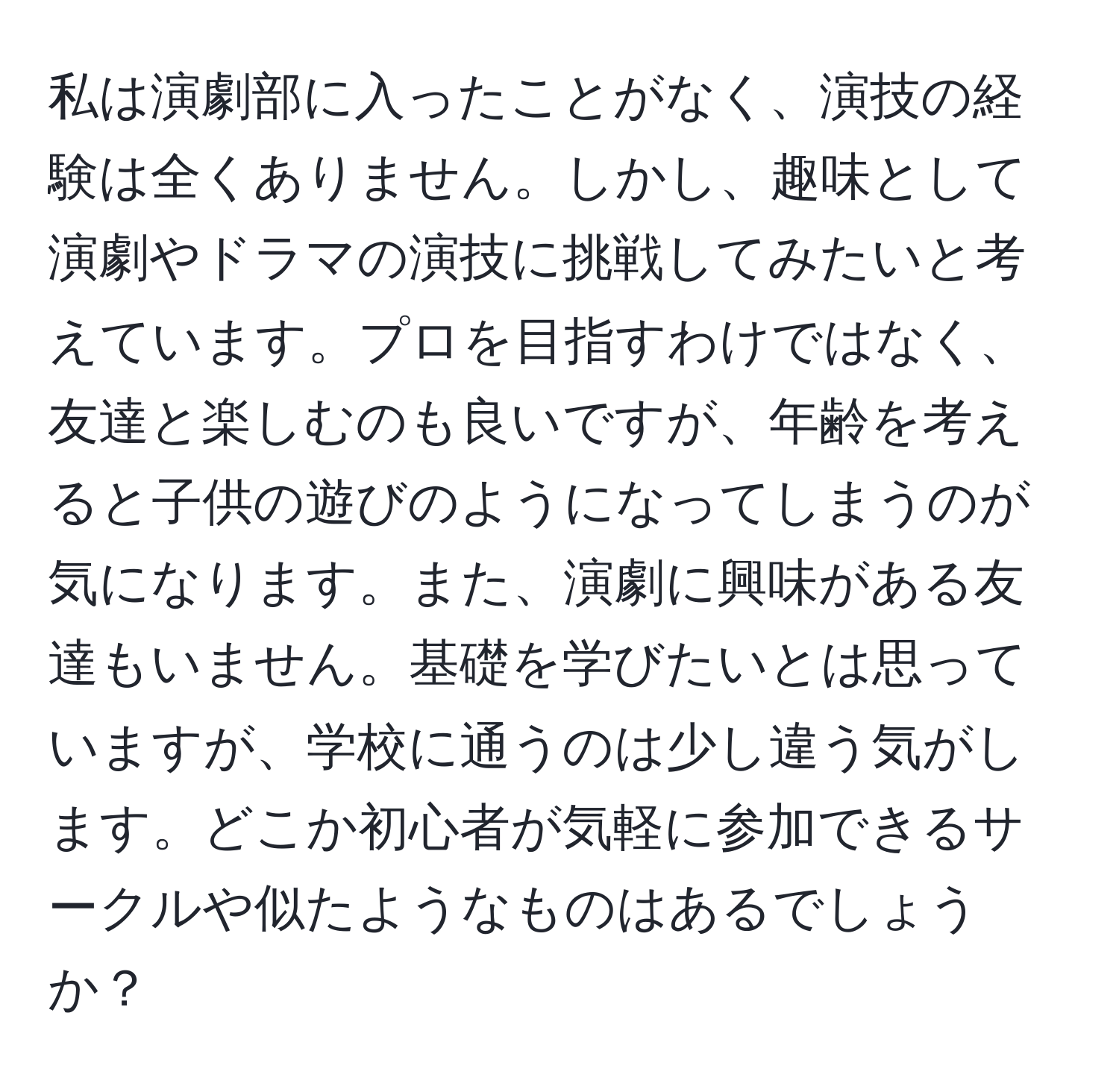 私は演劇部に入ったことがなく、演技の経験は全くありません。しかし、趣味として演劇やドラマの演技に挑戦してみたいと考えています。プロを目指すわけではなく、友達と楽しむのも良いですが、年齢を考えると子供の遊びのようになってしまうのが気になります。また、演劇に興味がある友達もいません。基礎を学びたいとは思っていますが、学校に通うのは少し違う気がします。どこか初心者が気軽に参加できるサークルや似たようなものはあるでしょうか？