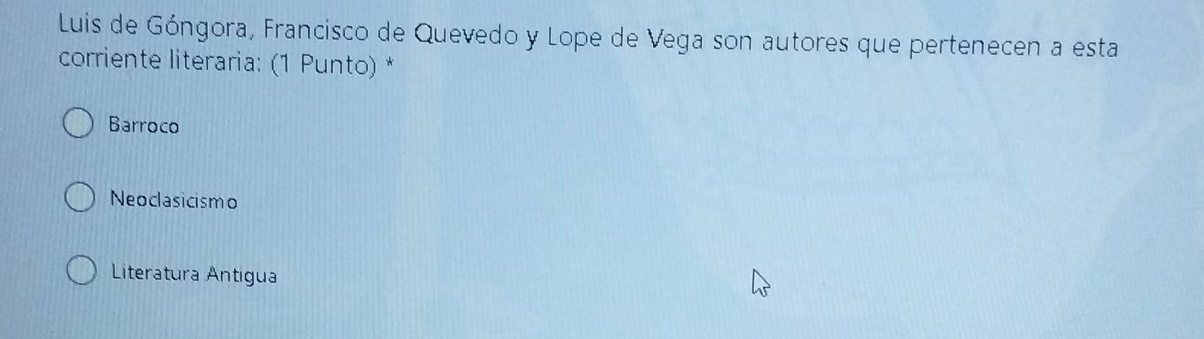 Luis de Góngora, Francisco de Quevedo y Lope de Vega son autores que pertenecen a esta
corriente literaria: (1 Punto) *
Barroco
Neoclasicismo
Literatura Antigua