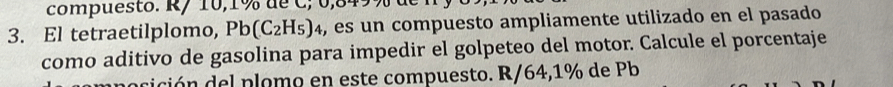 compuesto. R/ 10,1% de C; 0,849% de 
3. El tetraetilplomo, Pb(C_2H_5)_4 , es un compuesto ampliamente utilizado en el pasado 
como aditivo de gasolina para impedir el golpeteo del motor. Calcule el porcentaje 
dición del plomo en este compuesto. R/64,1% de Pb