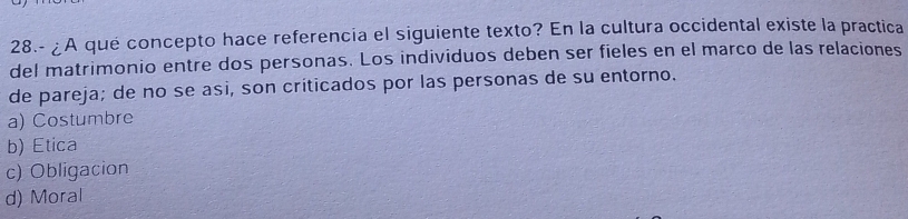 28.- ¿A qué concepto hace referencia el siguiente texto? En la cultura occidental existe la practica
del matrimonio entre dos personas. Los individuos deben ser fieles en el marco de las relaciones
de pareja; de no se asi, son críticados por las personas de su entorno.
a) Costumbre
b) Etica
c) Obligacion
d) Moral