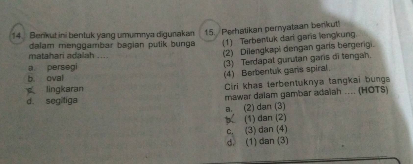 Berikut ini bentuk yang umumnya digunakan 15. Perhatikan pernyataan berikut!
dalam menggambar bagian putik bunga
(1) Terbentuk dari garis lengkung.
matahari adalah ....
(2) Dilengkapi dengan garis bergerigi.
a. persegi
(3) Terdapat gurutan garis di tengah.
b. oval
(4) Berbentuk garis spiral.
lingkaran
Ciri khas terbentuknya tangkai bunga
d. segitiga
mawar dalam gambar adalah .... (HOTS)
a. (2) dan (3)
D (1) dan (2)
c. (3) dan (4)
d. (1) dan (3)