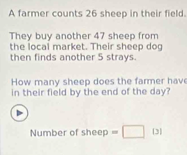 A farmer counts 26 sheep in their field. 
They buy another 47 sheep from 
the local market. Their sheep dog 
then finds another 5 strays. 
How many sheep does the farmer have 
in their field by the end of the day? 
Number of sheep =□ [3]