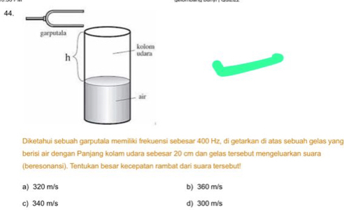 Diketahui sebuah garputala memiliki frekuensi sebesar 400 Hz, di getarkan di atas sebuah gelas yang
berisi air dengan Panjang kolam udara sebesar 20 cm dan gelas tersebut mengeluarkan suara
(beresonansi). Tentukan besar kecepatan rambat dari suara tersebut!
a) 320 m/s b) 360 m/s
c) 340 m/s d) 300 m/s