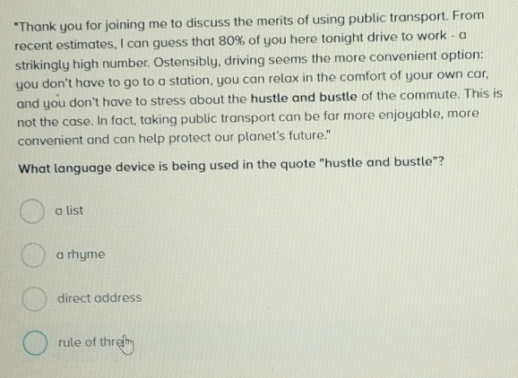 "Thank you for joining me to discuss the merits of using public transport. From
recent estimates, I can guess that 80% of you here tonight drive to work - a
strikingly high number. Ostensibly, driving seems the more convenient option:
you don't have to go to a station, you can relax in the comfort of your own car,
and you don't have to stress about the hustle and bustle of the commute. This is
not the case. In fact, taking public transport can be far more enjoyable, more
convenient and can help protect our planet's future."
What language device is being used in the quote "hustle and bustle"?
a list
a rhyme
direct address
rule of thre