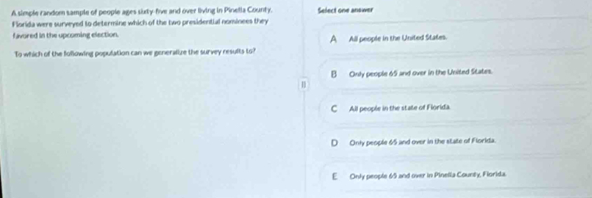 A simple random sample of people ages sixty-five and over living in Pinella County. Select one answer
Florida were surveyed to determine which of the two presidential nominees they
favured in the upcoming election.
A All people in the United States.
To which of the following population can we generalize the survey results to?
B Only people 69 and over in the United States.
n
C All people in the state of Florida.
D Only people 65 and over in the state of Florida.
E Only people 69 and over in Pinella County, Florida.