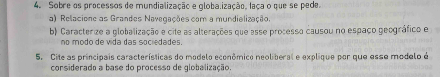 Sobre os processos de mundialização e globalização, faça o que se pede. 
a) Relacione as Grandes Navegações com a mundialização. 
b) Caracterize a globalização e cite as alterações que esse processo causou no espaço geográfico e 
no modo de vida das sociedades. 
5. Cite as principais características do modelo econômico neoliberal e explique por que esse modelo é 
considerado a base do processo de globalização.