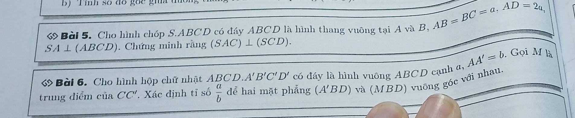 Tính số đó gốc gia
AB=BC=a, AD=2a, 
ớ Bài 5. Cho hình chóp S. ABCD có đáy ABCD là hình thang vuông tại A và B,
SA⊥ (ABCD) D). Chứng minh rằng (SAC)⊥ (SCD).
AA'=b. Gọi M là 
Bài 6. Cho hình hộp chữ nhật ABCD. A'B'C'D' có đáy là hình vuông ABCD cạnh a, 
trung điểm của CC' 7 Xác định tỉ số  a/b  dể hai mặt phẳng (A'BD) và (MBD) vuông góc với nhau.