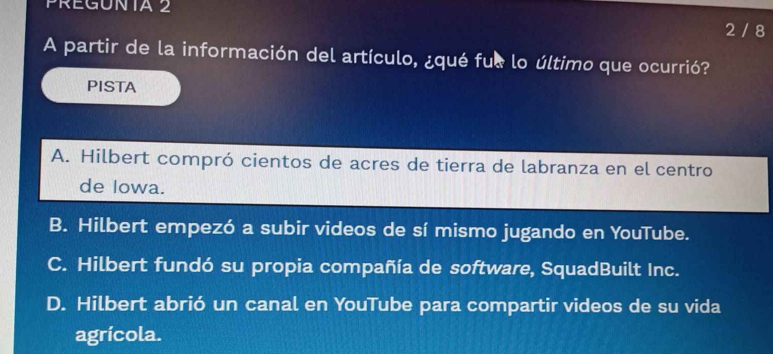 PRéGONta 2
2 / 8
A partir de la información del artículo, ¿qué fue lo último que ocurrió?
PISTA
A. Hilbert compró cientos de acres de tierra de labranza en el centro
de Iowa.
B. Hilbert empezó a subir videos de sí mismo jugando en YouTube.
C. Hilbert fundó su propia compañía de software, SquadBuilt Inc.
D. Hilbert abrió un canal en YouTube para compartir videos de su vida
agrícola.