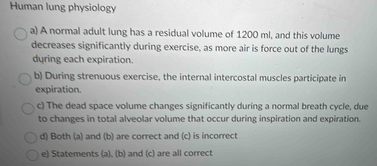 Human lung physiology 
a) A normal adult lung has a residual volume of 1200 ml, and this volume 
decreases significantly during exercise, as more air is force out of the lungs 
during each expiration. 
b) During strenuous exercise, the internal intercostal muscles participate in 
expiration. 
c) The dead space volume changes significantly during a normal breath cycle, due 
to changes in total alveolar volume that occur during inspiration and expiration. 
d) Both (a) and (b) are correct and (c) is incorrect 
e) Statements (a), (b) and (c) are all correct