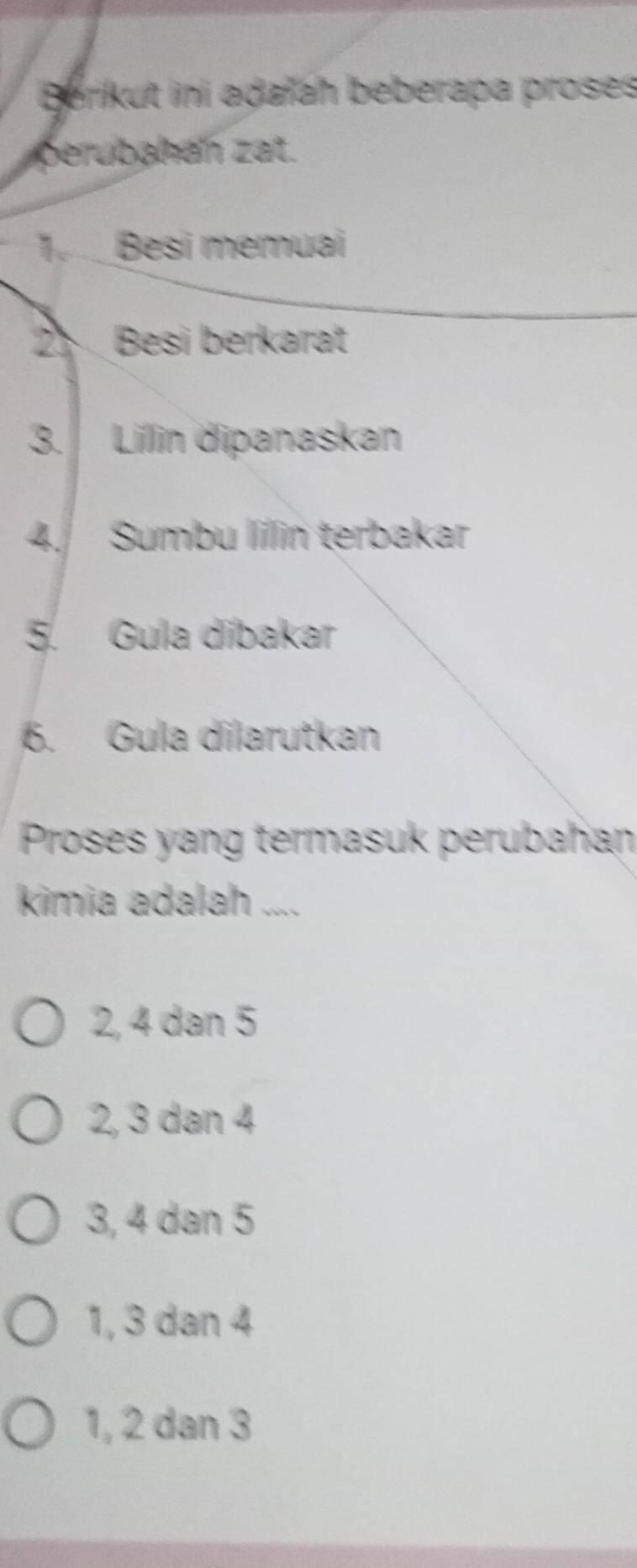 Berikut ini adaïah beberapa proses
prbaa zat.
1_ Besi memuai
2 Besi berkarat
3. Lillin dipanaskan
4. Sumbu lillin terbakar
5. Gula díbakar
6. Gula dilarutkan
Proses yang termasuk perubahan
kimia adalah ....
2, 4 dan 5
2, 3 dan 4
3, 4 dan 5
1, 3 dan 4
1, 2 dan 3