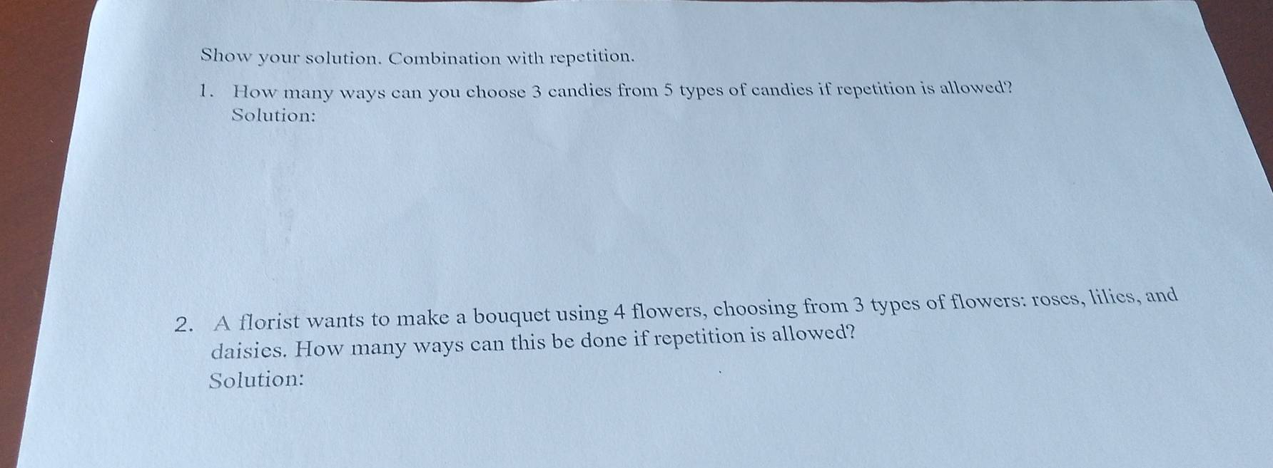 Show your solution. Combination with repetition. 
1. How many ways can you choose 3 candies from 5 types of candies if repetition is allowed? 
Solution: 
2. A florist wants to make a bouquet using 4 flowers, choosing from 3 types of flowers: roses, lilies, and 
daisies. How many ways can this be done if repetition is allowed? 
Solution: