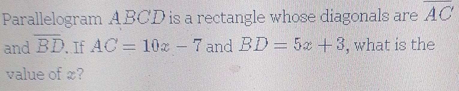 Parallelogram ABCD is a rectangle whose diagonals are overline AC
and overline BD. If AC=10x-7 and BD=5x+3 , what is the 
value of x?