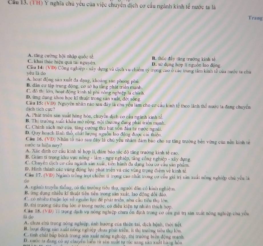 Cầu 13. (TH) Ý nghĩa chủ yếu của việc chuyển dịch cơ cấu ngành kinh tế nước ta là
Trang
A. tăng cường hội nhập quốc tế, B. thúc đầy tăng trưởng kinh tế
C. khai thác hiệu quả tài nguyên. D. sử dụng hợp lí nguồn lao động.
Câu 14: (VD) Công nghiệp - xây dựng và dịch vụ chiếm tỷ trọng cao ở các trung tâm kinh tế của nước ta chủ
yêu là do
A. hoạt động sản xuất đa dạng, khoáng sản phong phú
B. dân cư tập trung động, cơ sở hạ tầng phát triển mạnh.
C. đô thị lớn, hoạt động kinh tế phi nông nghiệp là chính.
D. ứng dụng khoa học kĩ thuật trong sản xuất, đời sống.
Cầu 15: (VD) Nguyên nhân nào sau đây là chu yếu làm cho cơ cấu kinh tế theo lãnh thổ nước ta đang chuyển
dịch tich cực?
A. Phát triển sản xuất hàng hóa, chuyển dịch cơ cầu ngành kinh tế.
B. Thị trường xuất khẩu mở rộng, nội thương đang phát triển mạnh.
C. Chính sách mở cửa, tăng cường thu hút vốn đầu tư nước ngoài.
D. Quy hoạch lãnh thổ, chất lượng nguồn lao động được cải thiện.
Câu 16. (VD) Nhân tố nào sau đây là chủ yếu nhằm đảm bảo cho sự tăng trưởng bền vững của nền kinh tể
nước ta hiện nay?
A. Xác định cơ cầu kinh tế hợp lí, đảm bảo tốc độ tăng trưởng kinh tế cao.
B. Giảm tỉ trọng khu vực nông - lâm - ngự nghiệp, tăng công nghiệp - xây dựng.
C. Chuyên dịch cơ cấu ngành sản xuất, tiến hành đa dạng hóa cơ cấu sản phẩm.
D. Hình thành các vùng động lực phát triển và các vùng trọng điểm về kinh tế.
Câu 17. (VD) Ngành trồng trọt chiếm tỉ trọng cao nhất trong cơ cấu giá trị sản xuất nông nghiệp chủ yếu là
do
A. ngành truyền thống, có thị trường tiêu thụ, người dân có kinh nghiệm.
B. ứng dụng nhiều kĩ thuật tiên tiền trong sản xuất, lạo động dồi dảo.
C. có nhiều thuận lợi về nguồn lực để phát triển, nhu cầu tiêu thụ lớn.
D. thị trường tiêu thụ lớn ở trong nước, có điều kiện tự nhiên thích hợp.
Cầâu 18. (VD) Tỉ trọng dịch vụ nông nghiệp chưa ổn định trong cơ cấu giá trị sản xuất nông nghiệp chủ yếu
là do
A. chưa chú trọng nông nghiệp, ánh hướng của thiên tai, dịch bệnh, thời tiết.
B. hoạt động sản xuất nông nghiệp chưa phát triển, ít thị trường tiêu thụ lớn.
C. tinh chất bấp bênh trong sản xuất nông nghiệp, thị trường biển động mạnh
D. nước ta đang có sự chuyển biển từ sản xuất tự túc sang sản xuất hàng hóa