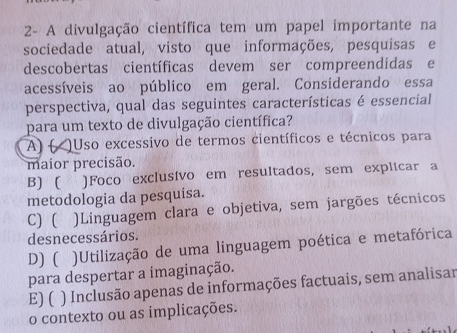 2- A divulgação científica tem um papel importante na
sociedade atual, visto que informações, pesquísas e
descobertas científicas devem ser compreendídas e
acessíveis ao público em geral. Considerando essa
perspectiva, qual das seguintes características é essencial
para um texto de divulgação científica?
A) ( Uso excessivo de termos científicos e técnicos para
maior precisão.
B) ( )Foco exclusivo em resultados, sem explicar a
metodologia da pesquisa.
C) ( )Linguagem clara e objetiva, sem jargões técnicos
desnecessários.
D) ( )Utilização de uma linguagem poética e metafórica
para despertar a imaginação.
E) ( ) Inclusão apenas de informações factuais, sem analisar
o contexto ou as implicações.