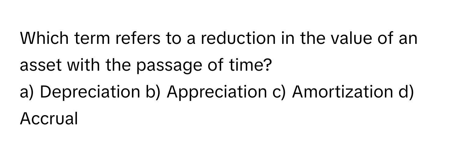 Which term refers to a reduction in the value of an asset with the passage of time?

a) Depreciation b) Appreciation c) Amortization d) Accrual