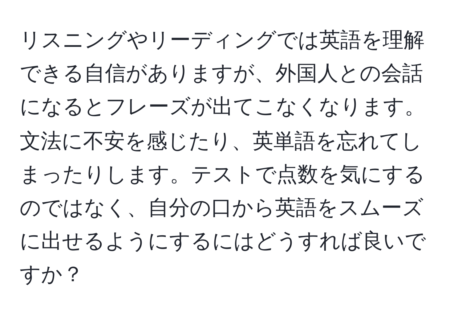 リスニングやリーディングでは英語を理解できる自信がありますが、外国人との会話になるとフレーズが出てこなくなります。文法に不安を感じたり、英単語を忘れてしまったりします。テストで点数を気にするのではなく、自分の口から英語をスムーズに出せるようにするにはどうすれば良いですか？