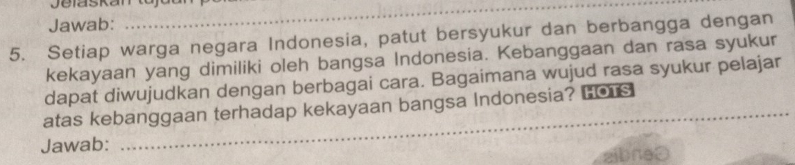 Jelaskan tujdar 
Jawab: 
5. Setiap warga negara Indonesia, patut bersyukur dan berbangga dengan 
kekayaan yang dimiliki oleh bangsa Indonesia. Kebanggaan dan rasa syukur 
dapat diwujudkan dengan berbagai cara. Bagaimana wujud rasa syukur pelajar 
_ 
atas kebanggaan terhadap kekayaan bangsa Indonesia? LO s 
Jawab: 
_ 
aibneθ