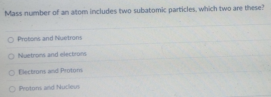 Mass number of an atom includes two subatomic particles, which two are these?
Protons and Nuetrons
Nuetrons and electrons
Electrons and Protons
Protons and Nucleus