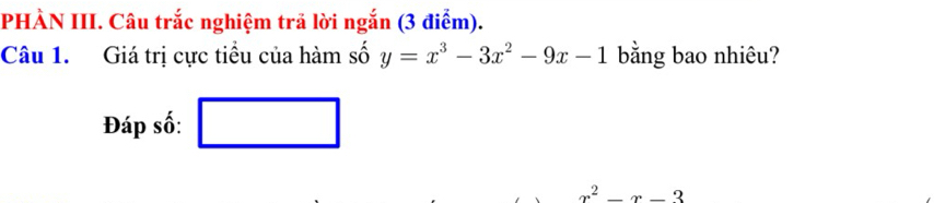 PHÀN III. Câu trắc nghiệm trã lời ngắn (3 điểm). 
Câu 1. Giá trị cực tiểu của hàm số y=x^3-3x^2-9x-1 bằng bao nhiêu? 
Đáp số: □
x_ □ /□  
x^2-x-3