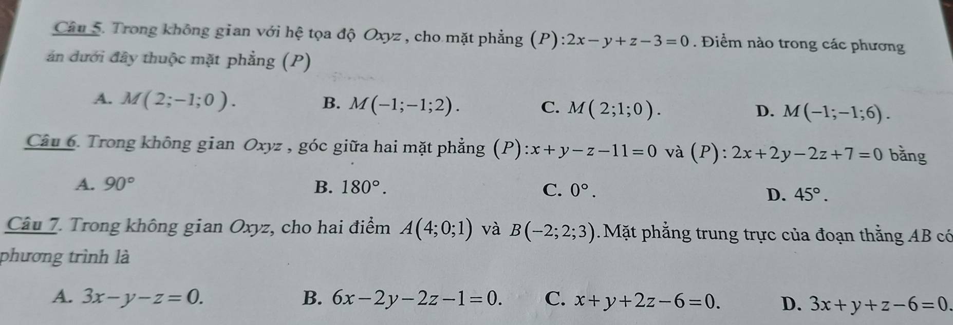 Trong không gian với hệ tọa độ Oxyz , cho mặt phẳng (P): 2x-y+z-3=0. Điểm nào trong các phương
án dưới đây thuộc mặt phẳng (P)
A. M(2;-1;0). B. M(-1;-1;2). C. M(2;1;0). D. M(-1;-1;6). 
Câu 6. Trong không gian Oxyz , góc giữa hai mặt phẳng (P) x+y-z-11=0 và P ):2x+2y-2z+7=0 bǎng
A. 90° B. 180°. C. 0°.
D. 45°. 
Câu 7. Trong không gian Oxyz, cho hai điểm A(4;0;1) và B(-2;2;3) Mặt phẳng trung trực của đoạn thằng AB có
phương trình là
A. 3x-y-z=0. B. 6x-2y-2z-1=0. C. x+y+2z-6=0.
D. 3x+y+z-6=0.