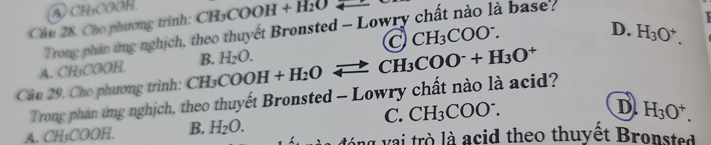 A CH₃COOH.
Câu 28. Cho phương trình: CH_3COOH+H_2O
Trong phản ứng nghịch, theo thuyết Bronsted - Lowry chất nào là base'?
C CH_3COO^-.
B. H_2O. D. H_3O^+.
A. CH₃COOH.
Câu 29. Cho phương trình: CH_3COOH+H_2Oleftharpoons CH_3COO^-+H_3O^+
Trong phản ứng nghịch, theo thuyết Bronsted - Lowry chất nào là acid?
C. CH_3COO^-.
A. CH₃COOH.
B. H_2O. D. H_3O^+. 
lóng vai trò là acid theo thuyết Bronsted