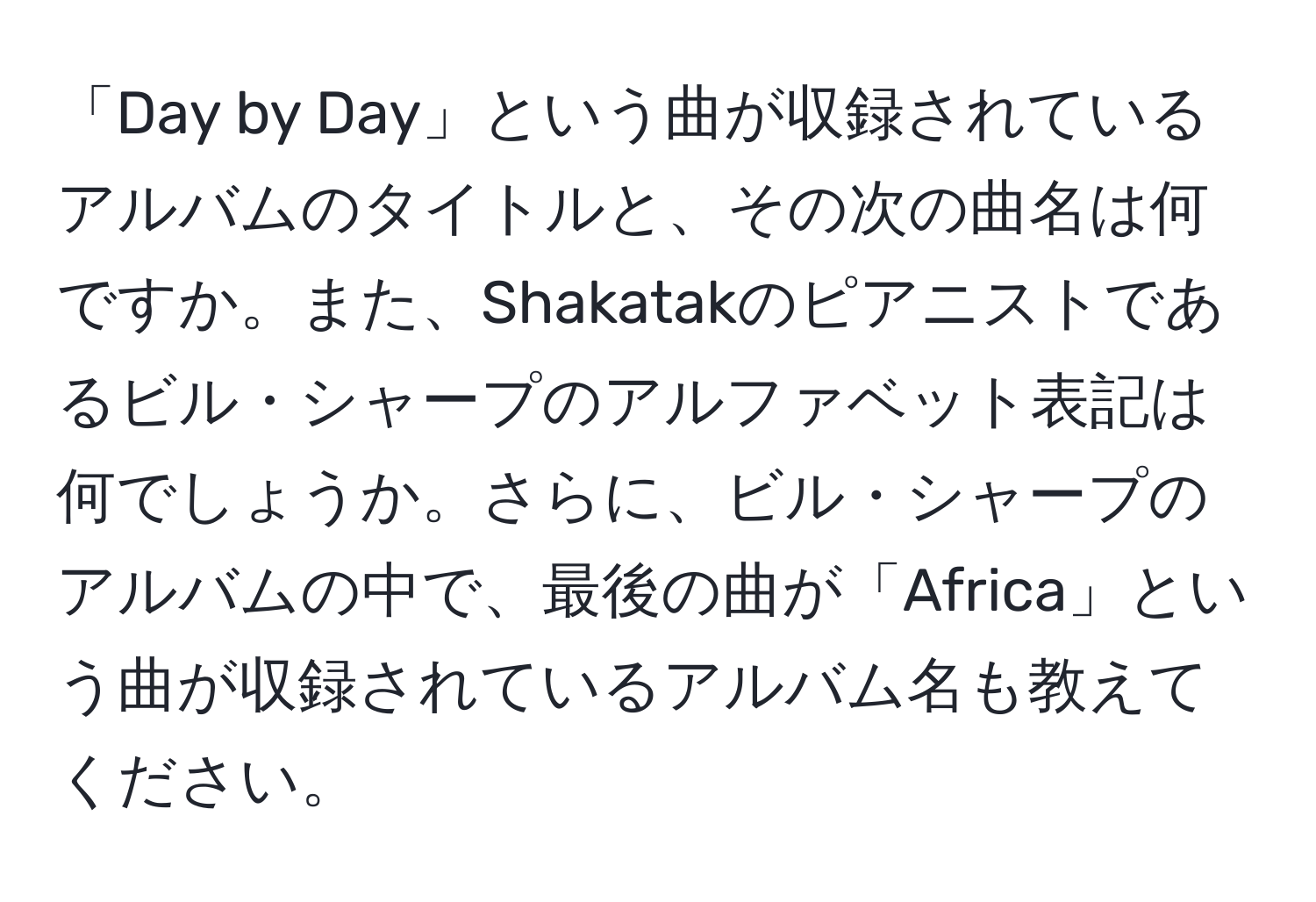 「Day by Day」という曲が収録されているアルバムのタイトルと、その次の曲名は何ですか。また、Shakatakのピアニストであるビル・シャープのアルファベット表記は何でしょうか。さらに、ビル・シャープのアルバムの中で、最後の曲が「Africa」という曲が収録されているアルバム名も教えてください。