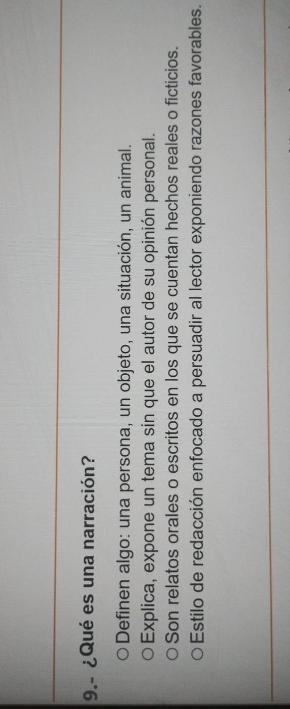 9.- ¿Qué es una narración?
Definen algo: una persona, un objeto, una situación, un animal.
Explica, expone un tema sin que el autor de su opinión personal.
Son relatos orales o escritos en los que se cuentan hechos reales o ficticios.
* Estilo de redacción enfocado a persuadir al lector exponiendo razones favorables.