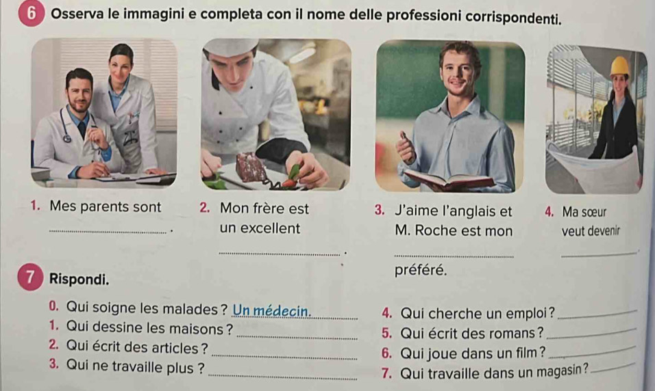 Osserva le immagini e completa con il nome delle professioni corrispondenti. 
1. Mes parents sont 2. Mon frère est 3. J'aime l’anglais et 4. Ma sœur 
_. un excellent M. Roche est mon veut devenir 
_ 
. 
_ 
_. 
préféré. 
7 Rispondi. 
0. Qui soigne les malades? Un médecin. _4. Qui cherche un emploi?_ 
1. Qui dessine les maisons? 
_ 
_5. Qui écrit des romans? 
_ 
2. Qui écrit des articles ? 
_ 
_6. Qui joue dans un film? 
3. Qui ne travaille plus ? 
_7. Qui travaille dans un magasin?