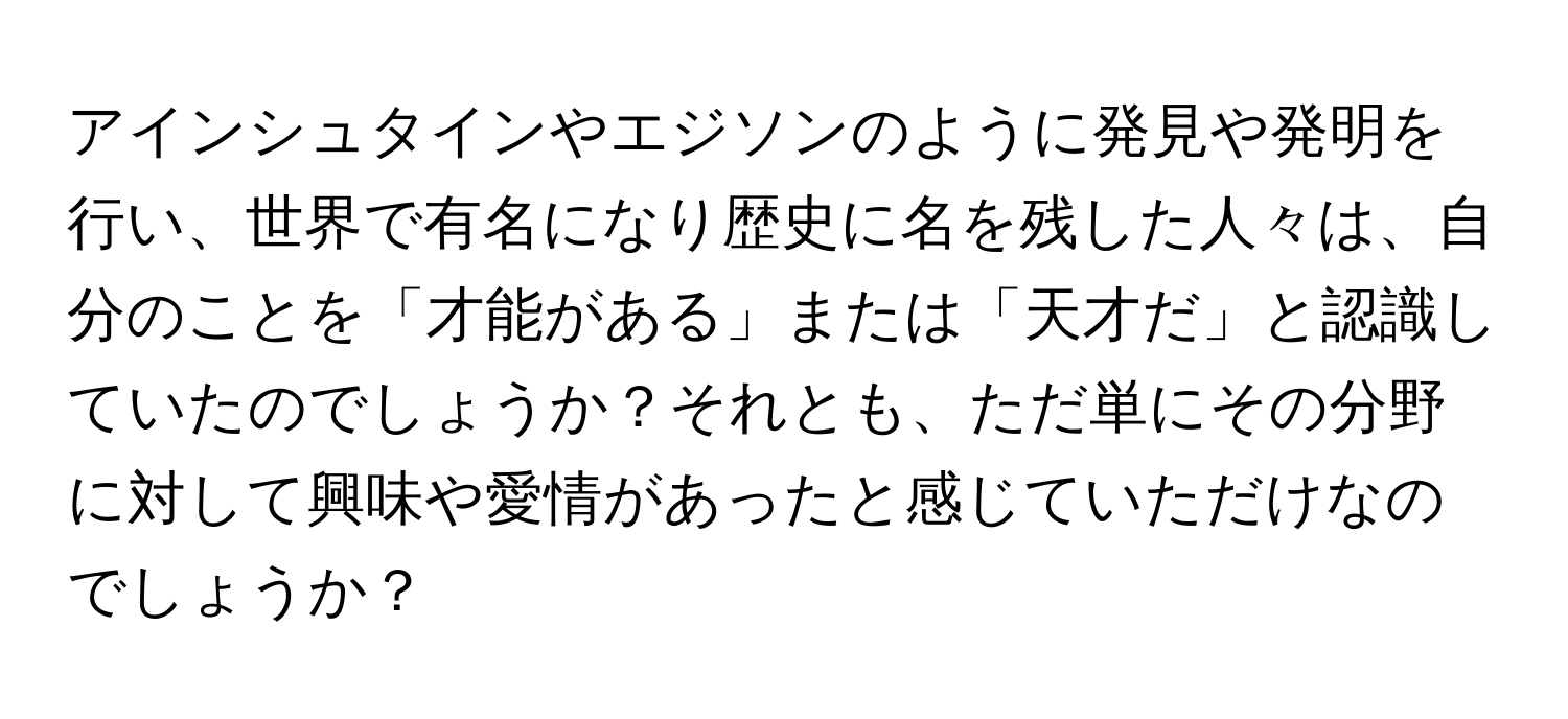 アインシュタインやエジソンのように発見や発明を行い、世界で有名になり歴史に名を残した人々は、自分のことを「才能がある」または「天才だ」と認識していたのでしょうか？それとも、ただ単にその分野に対して興味や愛情があったと感じていただけなのでしょうか？