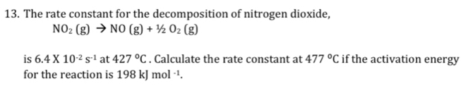 The rate constant for the decomposition of nitrogen dioxide,
NO_2(g)to NO(g)+1/2O_2(g)
is 6.4* 10^(-2)s^(-1) at 427°C. Calculate the rate constant at 477°C if the activation energy 
for the reaction is 198 kJ mol^(-1).