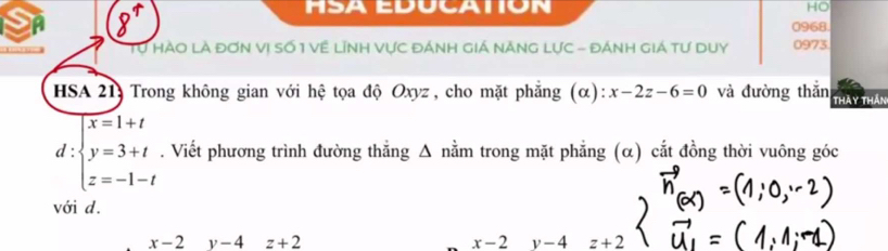 HO
8 0968
to HàO Là đơn Vị Số 1 Về Lĩnh Vực đÁnh giá năng Lực - đÁnh giá tư duy 0973
HSA 21: Trong không gian với hệ tọa độ Oxyz , cho mặt phẳng (α): x-2z-6=0 và đường thắn thày thần
d :beginarrayl x=1+t y=3+t z=-1-tendarray.. Viết phương trình đường thẳng Δ nằm trong mặt phẳng (α) cắt đồng thời vuông góc
với d.
x-2 y-4 z+2 x-2 v-4 z+2