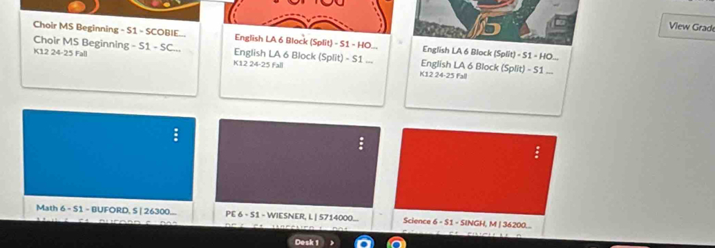 View Grade 
Choir MS Beginning - S1 - SCOBIE... English LA 6 Block (Split) - S1 - HO... English LA 6 Block (Split) × S1 - HO... 
Choir MS Beginning - S1 - SC... English LA 6 Block (Split) - S1 ... English LA 6 Block (Split) - 51... 
K12 24 - 25 Fall K12 24 - 25 Fall 
K12 24 - 25 Fall 
Math 6 - S1 - BUFORD, S | 26300... PE 6 - S1 - WIESNER, L | 5714000... Science 6 - S1 - SINGH, M | 36200... 
Desk 1